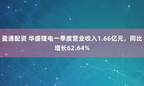 盈通配资 华盛锂电一季度营业收入1.66亿元，同比增长62.64%