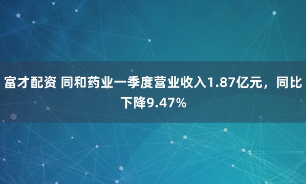 富才配资 同和药业一季度营业收入1.87亿元，同比下降9.47%