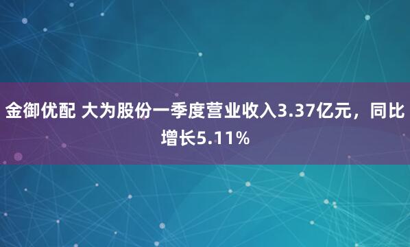 金御优配 大为股份一季度营业收入3.37亿元，同比增长5.11%