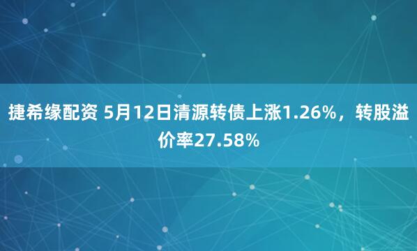 捷希缘配资 5月12日清源转债上涨1.26%，转股溢价率27.58%