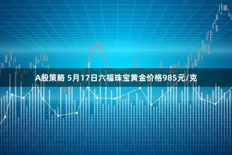 A股策略 5月17日六福珠宝黄金价格985元/克