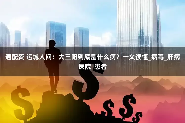 通配资 运城人问：大三阳到底是什么病？一文读懂_病毒_肝病医院_患者