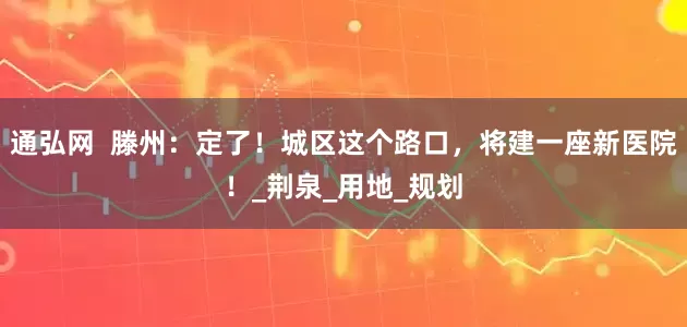 通弘网  滕州：定了！城区这个路口，将建一座新医院！_荆泉_用地_规划