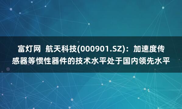 富灯网  航天科技(000901.SZ)：加速度传感器等惯性器件的技术水平处于国内领先水平