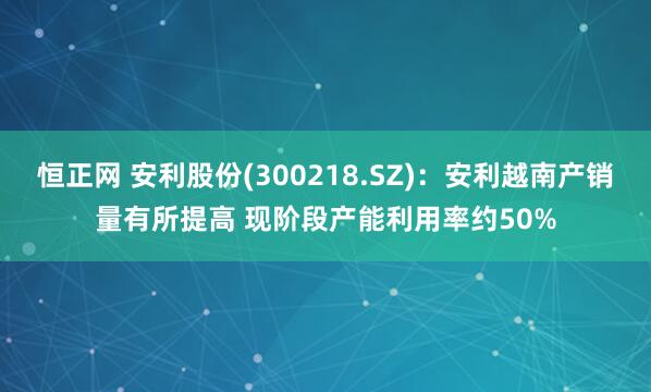 恒正网 安利股份(300218.SZ)：安利越南产销量有所提高 现阶段产能利用率约50%