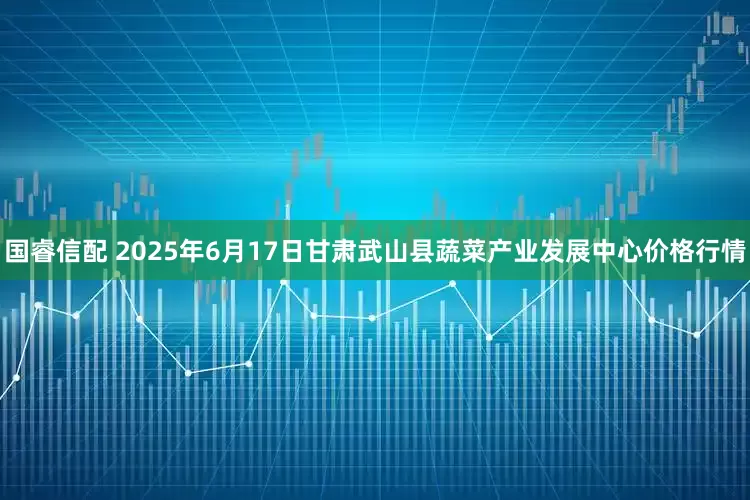 国睿信配 2025年6月17日甘肃武山县蔬菜产业发展中心价格行情