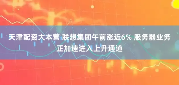天津配资大本营 联想集团午前涨近6% 服务器业务正加速进入上升通道